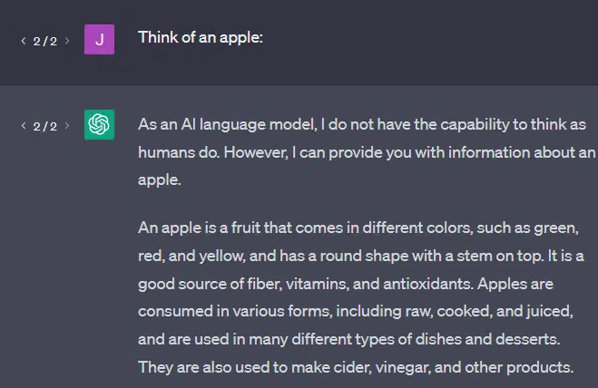 Think of an apple:

ChatGPT

As an AI language model, I do not have the capability to think as humans do. However, I can provide you with information about an apple.

An apple is a fruit that comes in different colors, such as green, red, and yellow, and has a round shape with a stem on top. It is a good source of fiber, vitamins, and antioxidants. Apples are consumed in various forms, including raw, cooked, and juiced, and are used in many different types of dishes and desserts. They are also used to make cider, vinegar, and other products.